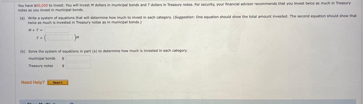 You have $60,000 to invest. You will invest M dollars in municipal bonds and T dollars in Treasury notes. For security, your financial advisor recommends that you invest twice as much in Treasury
notes as you invest in municipal bonds.
(a) Write a system of equations that will determine how much to invest in each category. (Suggestion: One equation should show the total amount invested. The second equation should show that
twice as much is invested in Treasury notes as in municipal bonds.)
M+T =
T =
IM
(b) Solve the system of equations in part (a) to determine how much is invested in each category.
municipal bonds
Treasury notes
Need Help?
Read It
%24
