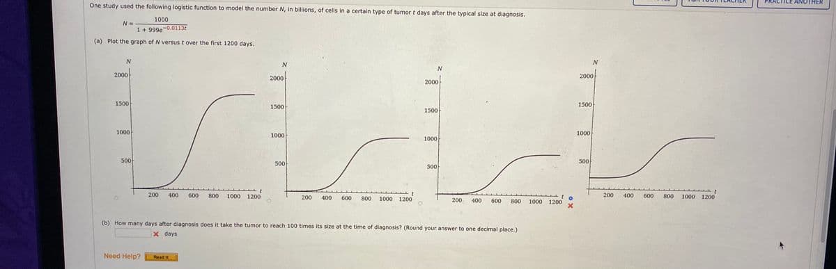 TICE
ANOTHER
One study used the following logistic function to model the number N, in billions, of cells in a certain type of tumor t days after the typical size at diagnosis.
1000
N =
1 + 999e-0.0113t
(a) Plot the graph of N versus t over the first 1200 days.
N
2000
2000
2000-
2000
1500
1500
1500
1500
1000
1000
1000
1000
500
500
500
500
200
400
600
800
1000
1200
200
400
600
800
200
400
600
800
1000
1200
1000
1200
200
400
600
800
1000
1200
(b) How many days after diagnosis does it take the tumor to reach 100 times its size at the time of diagnosis? (Round your answer to one decimal place.)
x days
Need Help?
Read It
