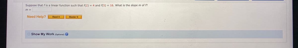 Suppose that f is a linear function such that f(2) = 4 and f(5) = 16. What is the slope m of f?
m =
Need Help?
Read It
Master It
Show My Work (Optional) ?
