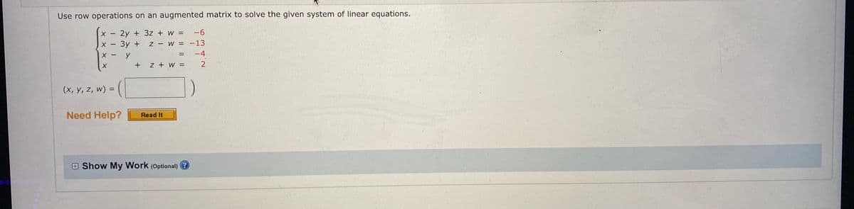 Use row operations on an augmented matrix to solve the given system of linear equations.
2y + 3z + w = -6
х — Зу +
X - y
Z W = -13
-4
+ z + W =
2
(x, y, z, w) =
Need Help?
Read It
E Show My Work (Optional) ?
I ||
