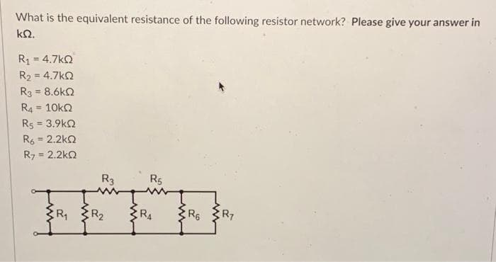 What is the equivalent resistance of the following resistor network? Please give your answer in
ΚΩ.
R1 = 4.7kΩ
R₂ = 4.7kQ
Rg = 8.6kΩ
R4 = 10KQ
R5 = 3.9kQ
R6 = 2.2kQ
R7 = 2.2kQ
R3
R₁ R₂
R5
RA
R6
R7