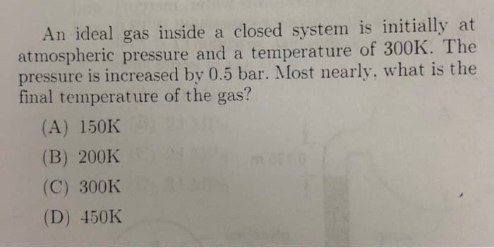 An ideal gas inside a closed system is initially at
atmospheric pressure and a temperature of 300K. The
pressure is increased by 0.5 bar. Most nearly, what is the
final temperature of the gas?
(A) 150K
(B) 200K
(C) 300K
(D) 450K