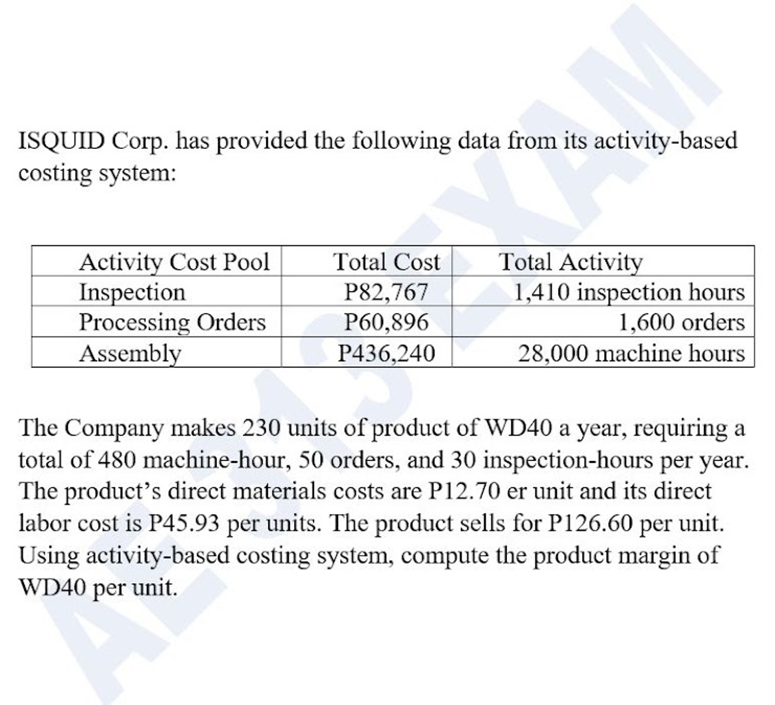 ISQUID Corp. has provided the following data from its activity-based
costing system:
Activity Cost Pool
Inspection
Processing Orders
Assembly
Total Activity
1,410 inspection hours
1,600 orders
Total Cost
P82,767
P60,896
P436,240
28,000 machine hours
The Company makes 230 units of product of WD40 a year, requiring a
total of 480 machine-hour, 50 orders, and 30 inspection-hours per year.
The product's direct materials costs are P12.70 er unit and its direct
labor cost is P45.93 per units. The product sells for P126.60 per unit.
Using activity-based costing system, compute the product margin of
WD40 per unit.

