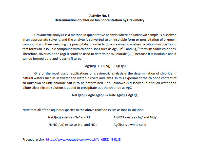 Activity No. 8
Determination of Chloride Ion Concentration by Gravimetry
Gravimetric analysis is a method in quantitative analysis where an unknown sample is dissolved
in an appropriate solvent, and the analyte is converted to an insoluble form or precipitation of a known
compound and then weighing the precipitate. In order to do a gravimetric analysis, a cation must be found
that forms an insoluble compound with chloride. Ions such as Ag+, Pb²+, and Hg₂²+ form insoluble chlorides.
Therefore, silver chloride (AgCl) could be used to determine % Chloride (CI), because it is insoluble and it
can be formed pure and is easily filtered.
Ag+ (aq) + Cl(aq) →→ AgCl(s)
One of the most useful applications of gravimetric analysis is the determination of chloride in
natural waters such as seawater and water in rivers and lakes. In this experiment the chlorine content of
an unknown soluble chloride salt is to be determined. The unknown is dissolved in distilled water and
dilute silver nitrate solution is added to precipitate out the chloride as AgCl.
NaCl(aq) + AgNO3(aq) → NaNO3(aq) + AgCl(s)
Note that all of the aqueous species in the above reaction exists as ions in solution:
NaCl(aq) exists as Na+ and Cl
AgNO3 exists as Ag* and NO3
NaNO3(aq) exists as Na+ and NO3
AgCl(s) is a white solid
Procedure Link: https://www.youtube.com/watch?v=dERZhN-01f8