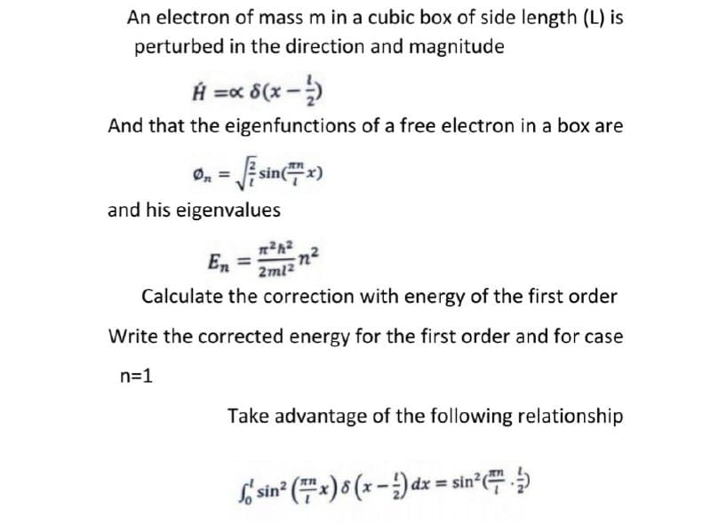 An electron of mass m in a cubic box of side length (L) is
perturbed in the direction and magnitude
H =x 8(x -)
And that the eigenfunctions of a free electron in a box are
0, = Esin=)
and his eigenvalues
En =
2ml2
Calculate the correction with energy of the first order
Write the corrected energy for the first order and for case
n=1
Take advantage of the following relationship
f sin" (#=)8(x - )dz = sin'
