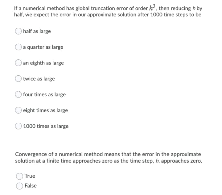 If a numerical method has global truncation error of order h, then reducing h by
half, we expect the error in our approximate solution after 1000 time steps to be
) half as large
a quarter as large
an eighth as large
) twice as large
)four times as large
eight times as large
) 1000 times as large
Convergence of a numerical method means that the error in the approximate
solution at a finite time approaches zero as the time step, h, approaches zero.
True
False
