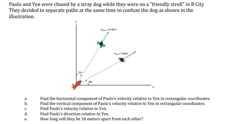 Paolo and Yen were chased by a stray dog while they were on a “friendly stroll" in B City
They decided to separate paths at the same time to confuse the dog as shown in the
illustration.
Vra -6 m/s
V3 m/s
35
40
Find the horizontal component of Paolo's velocity relative to Yen in rectangular coordinates.
Find the vertical component of Paolo's velocity relative to Yen in rectangular coordinates.
Find Paolo's velocity relative to Yen.
a.
b.
с.
d.
Find Paolo's direction relative to Yen.
е.
How long will they be 10 meters apart from each other?
