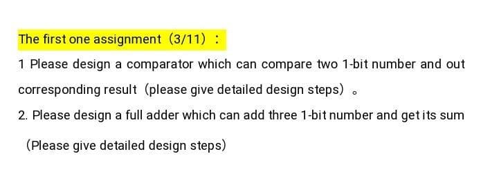 The first one assignment (3/11) :
1 Please design a comparator which can compare two 1-bit number and out
corresponding result (please give detailed design steps)
2. Please design a full adder which can add three 1-bit number and getits sum
(Please give detailed design steps)
