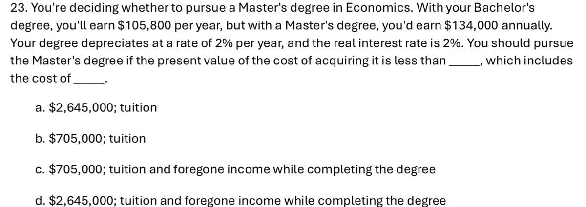 23. You're deciding whether to pursue a Master's degree in Economics. With your Bachelor's
degree, you'll earn $105,800 per year, but with a Master's degree, you'd earn $134,000 annually.
Your degree depreciates at a rate of 2% per year, and the real interest rate is 2%. You should pursue
the Master's degree if the present value of the cost of acquiring it is less than.
the cost of
a. $2,645,000; tuition
b. $705,000; tuition
c. $705,000; tuition and foregone income while completing the degree
d. $2,645,000; tuition and foregone income while completing the degree
which includes