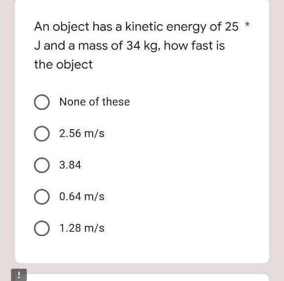 An object has a kinetic energy of 25 *
J and a mass of 34 kg, how fast is
the object
None of these
2.56 m/s
3.84
0.64 m/s
1.28 m/s

