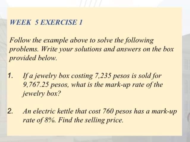 WEEK 5 EXERCISE 1
Follow the example above to solve the following
problems. Write your solutions and answers on the box
provided below.
1. If a jewelry box costing 7,235 pesos is sold for
9,767.25 pesos, what is the mark-up rate of the
jewelry box?
An electric kettle that cost 760 pesos has a mark-up
rate of 8%. Find the selling price.
2.
