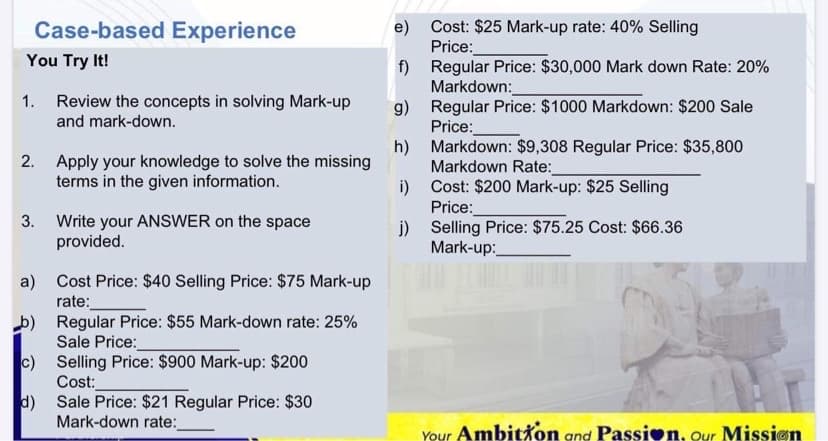 Case-based Experience
Cost: $25 Mark-up rate: 40% Selling
e)
Price:
Regular Price: $30,000 Mark down Rate: 20%
You Try It!
f)
Markdown:
Regular Price: $1000 Markdown: $200 Sale
1.
Review the concepts in solving Mark-up
g)
Price:
Markdown: $9,308 Regular Price: $35,800
and mark-down.
h)
Markdown Rate:
Cost: $200 Mark-up: $25 Selling
2.
Apply your knowledge to solve the missing
terms in the given information.
i)
Price:
Write your ANSWER on the space
provided.
3.
i)
Selling Price: $75.25 Cost: $66.36
Mark-up:
Cost Price: $40 Selling Price: $75 Mark-up
a)
rate:
Regular Price: $55 Mark-down rate: 25%
Sale Price:
Selling Price: $900 Mark-up: $200
c)
Cost:
Sale Price: $21 Regular Price: $30
d)
Mark-down rate:
Your Ambitxon and Passion, our Mission
