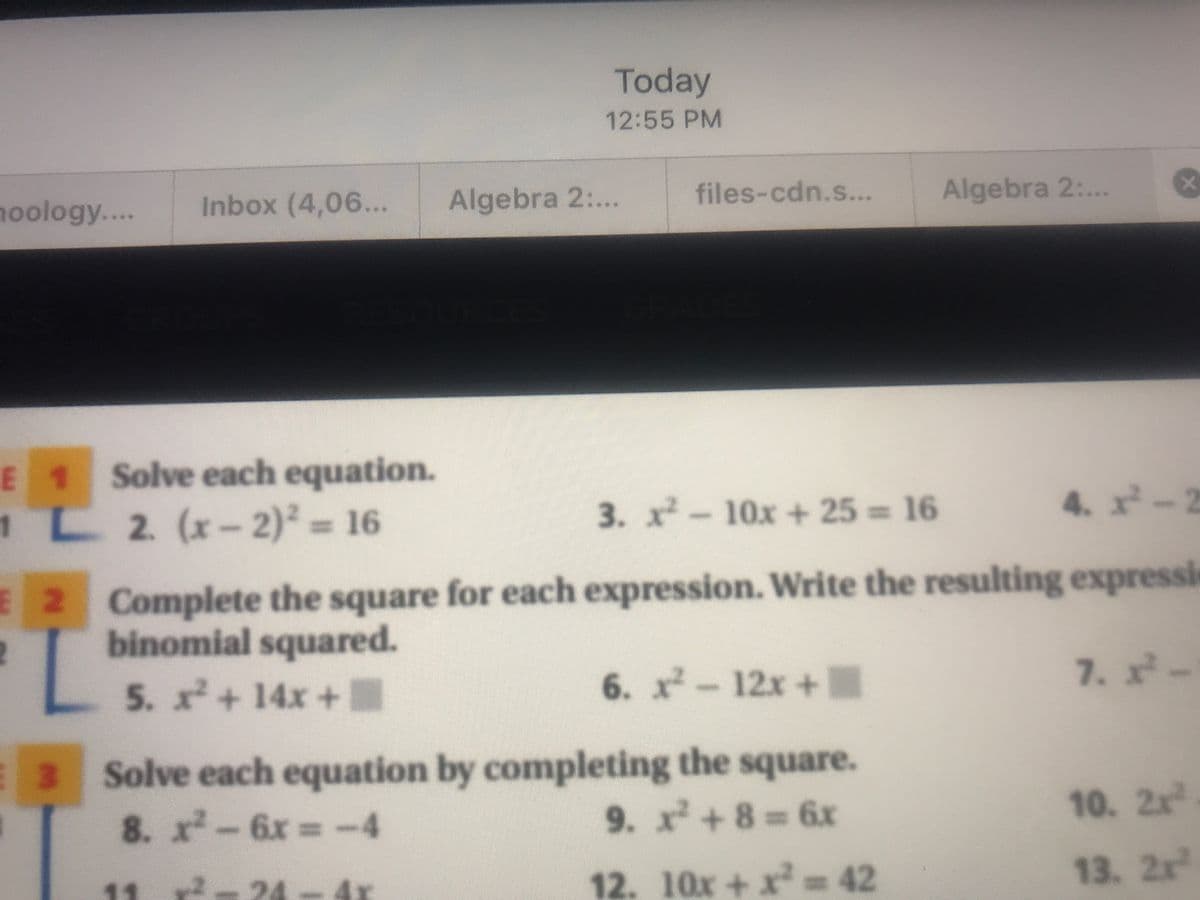 Today
12:55 PM
noology...
Inbox (4,06...
Algebra 2:...
files-cdn.s...
Algebra 2:...
E 1 Solve each equation.
1L 2 (x-2)² = 16
3. x-10x+ 25 16
4. x-2
E 2 Complete the square for each expression. Write the resulting expressi
binomial squared.
5. x+ 14x +.
6. x-12x+
7..
Solve each equation by completing the square.
8. x-6x -4
9. x+8=6x
10. 2x
12. 10x+x D42
13. 2x
11
24
4x
