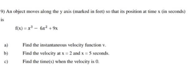 9) An object moves along the y axis (marked in feet) so that its position at time x (in seconds)
is
f(x) = x³ – 6x² + 9x
a)
Find the instantaneous velocity function v.
b)
Find the velocity at x = 2 and x = 5 seconds.
c)
Find the time(s) when the velocity is 0.
