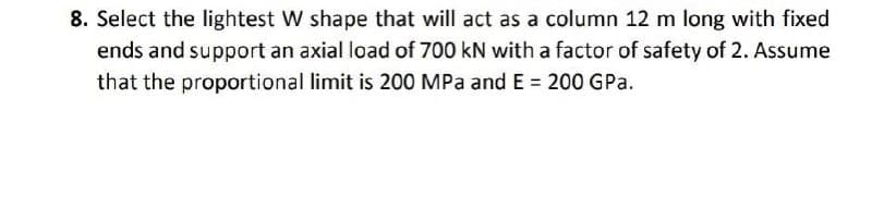 8. Select the lightest W shape that will act as a column 12 m long with fixed
ends and support an axial load of 700 kN with a factor of safety of 2. Assume
that the proportional limit is 200 MPa and E = 200 GPa.
