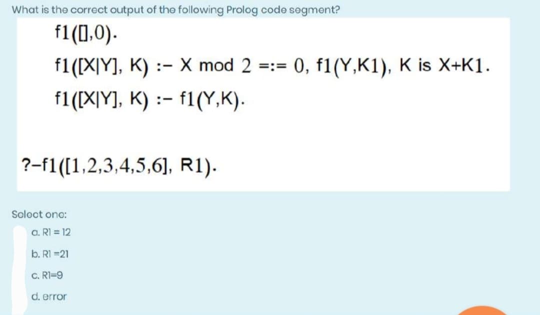What is the correct output of the following Prolog code segment?
f1([],0).
f1([X|Y], K)
X mod 2 =:= 0, f1(Y,K1), K is X+K1.
f1([X|Y], K): f1(Y,K).
?-f1([1,2,3,4,5,6], R1).
Select one:
a. R1 = 12
b. R1 =21
C. R1=9
d. error