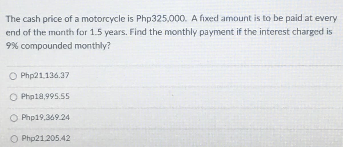 The cash price of a motorcycle is Php325,000. A fixed amount is to be paid at every
end of the month for 1.5 years. Find the monthly payment if the interest charged is
9% compounded monthly?
O Php21,136.37
O Php18,995.55
O Php19,369.24
O Php21,205.42
