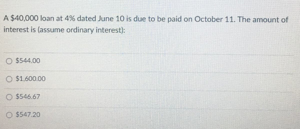 A $40,000 loan at 4% dated June 10 is due to be paid on October 11. The amount of
interest is (assume ordinary interest):
O $544.00
O $1,600.00
O $546.67
O $547.20
