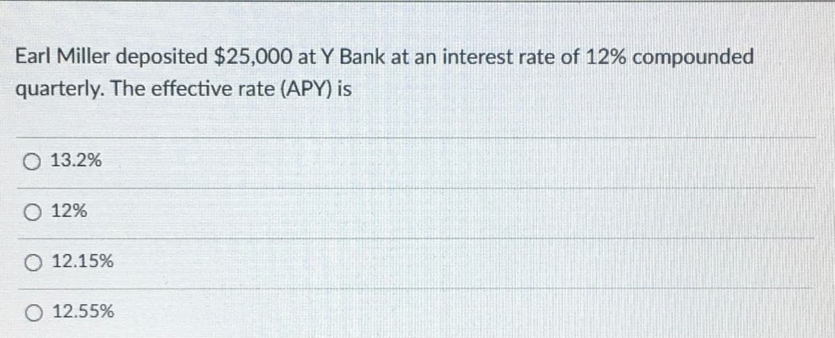 Earl Miller deposited $25,000 at Y Bank at an interest rate of 12% compounded
quarterly. The effective rate (APY) is
O 13.2%
12%
O 12.15%
O 12.55%
