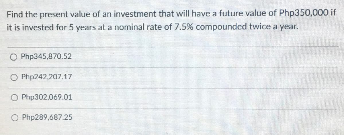 Find the present value of an investment that will have a future value of Php350,000 if
it is invested for 5 years at a nominal rate of 7.5% compounded twice a year.
O Php345,870.52
O Php242,207.17
O Php302,069.01
O Php289,687.25
