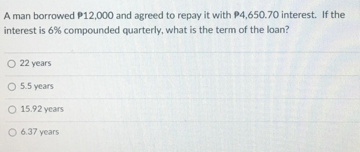A man borrowed P12,000 and agreed to repay it with P4,650.70 interest. If the
interest is 6% compounded quarterly, what is the term of the loan?
O 22 years
О 5.5 years
O 15.92 years
O 6.37 years
