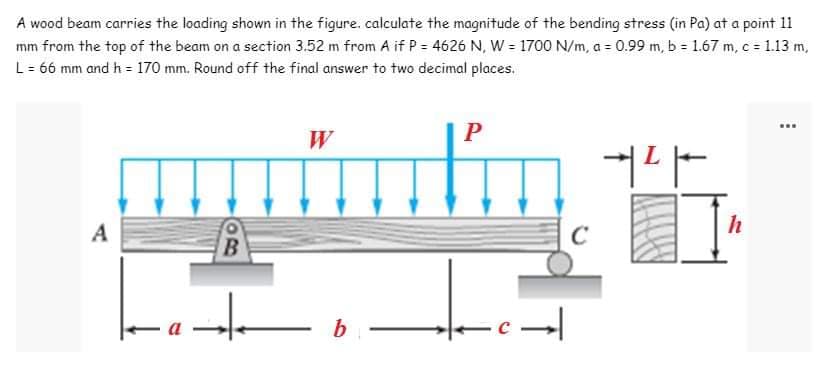 A wood beam carries the loading shown in the figure. calculate the magnitude of the bending stress (in Pa) at a point 11
mm from the top of the beam on a section 3.52 m from A if P = 4626 N, W = 1700 N/m, a = 0.99 m, b = 1.67 m, c = 1.13 m,
L = 66 mm and h = 170 mm. Round off the final answer to two decimal places.
W
P
+²
h
A
B
H
b
-c→|
C