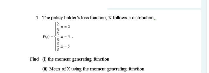 1. The policy holder's loss function, X follows a distribution,
x = 2
P(x) =x = 4.
= 6
Find the moment generating function
(i) Mean of X using the moment generating function
