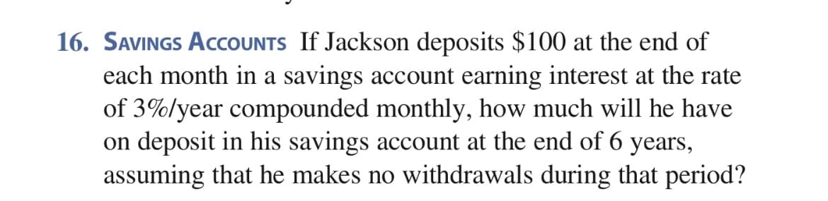 16. SAVINGS ACCOUNTS If Jackson deposits $100 at the end of
each month in a savings account earning interest at the rate
of 3%lyear compounded monthly, how much will he have
on deposit in his savings account at the end of 6 years,
assuming that he makes no withdrawals during that period?
