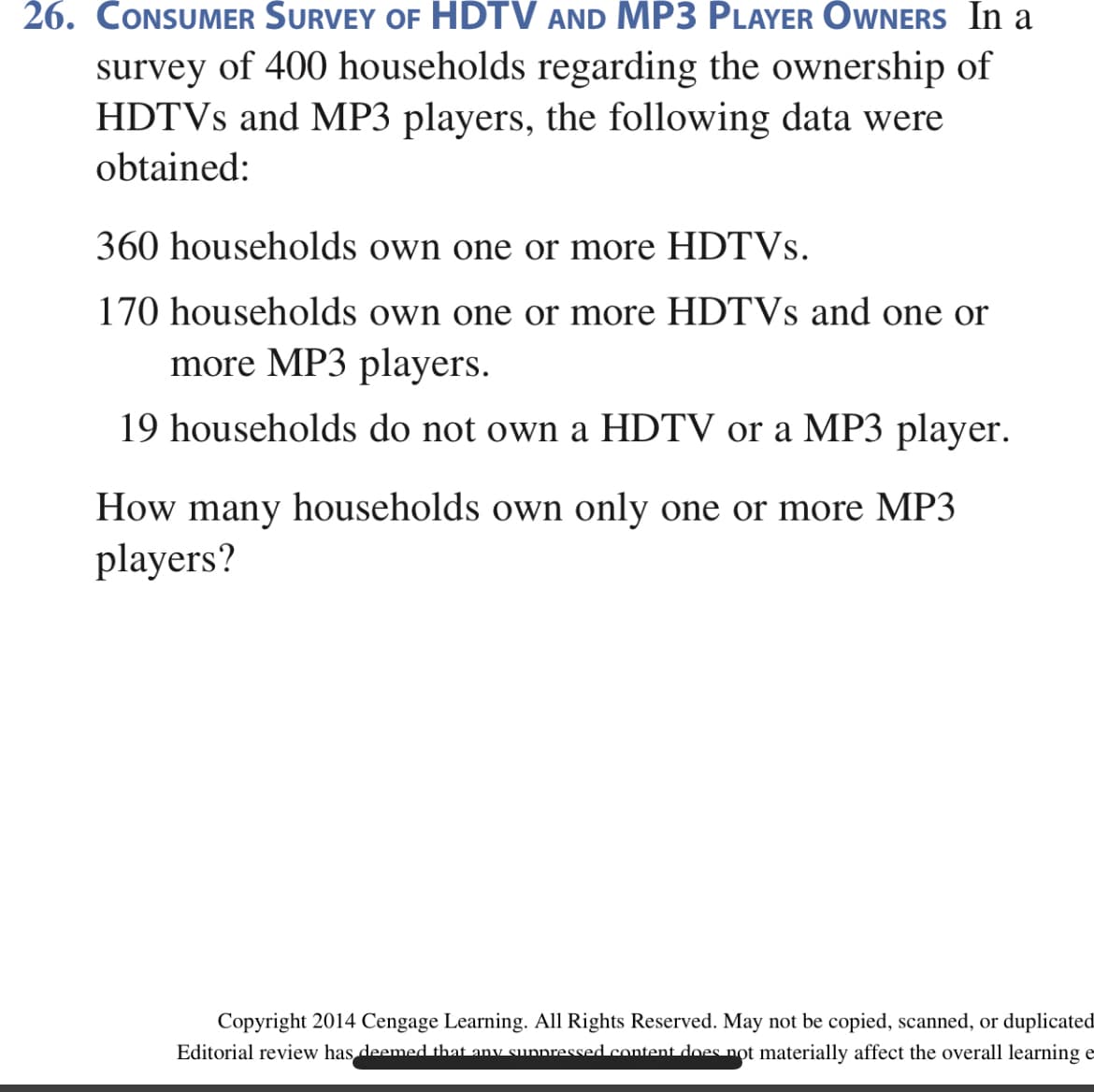 26. CONSUMER SURVEY OF HDTV AND MP3 PLAYER OWNERS In a
survey of 400 households regarding the ownership of
HDTVS and MP3 players, the following data were
obtained:
360 households own one or more HDTVS.
170 households own one or more HDTVS and one or
more MP3 players.
19 households do not own a HDTV or a MP3 player.
How many households own only one or more MP3
players?
Copyright 2014 Cengage Learning. All Rights Reserved. May not be copied, scanned, or duplicated
Editorial review has deemed that any sunnressed content does not materially affect the overall learning e
