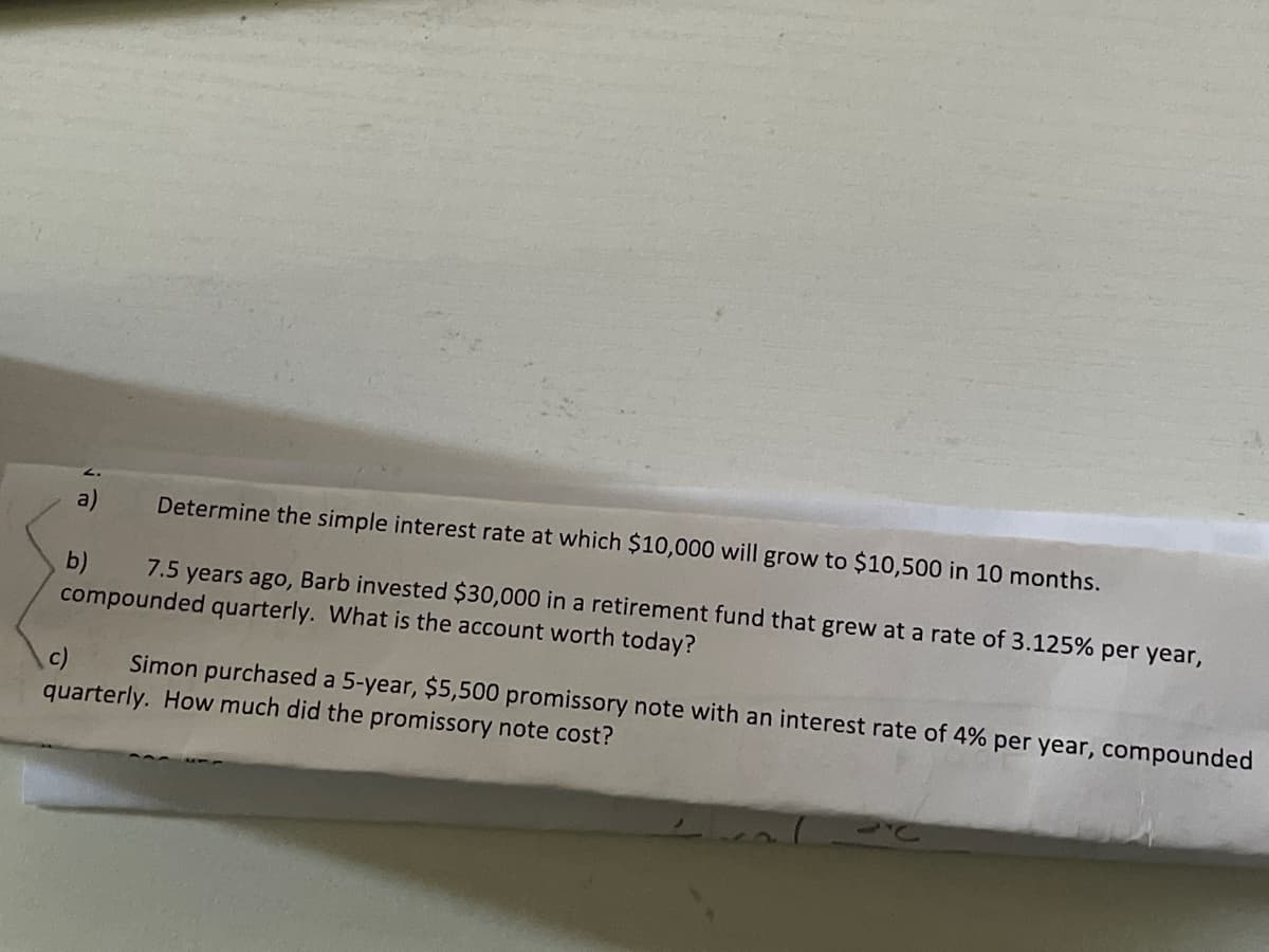 a)
Determine the simple interest rate at which $10,000 will grow to $10,500 in 10 months.
7.5 years ago, Barb invested $30,000 in a retirement fund that grew at a rate of 3.125% per year,
b)
compounded quarterly. What is the account worth today?
c)
Simon purchased a 5-year, $5,500 promissory note with an interest rate of 4% per year, compounded
quarterly. How much did the promissory note cost?
