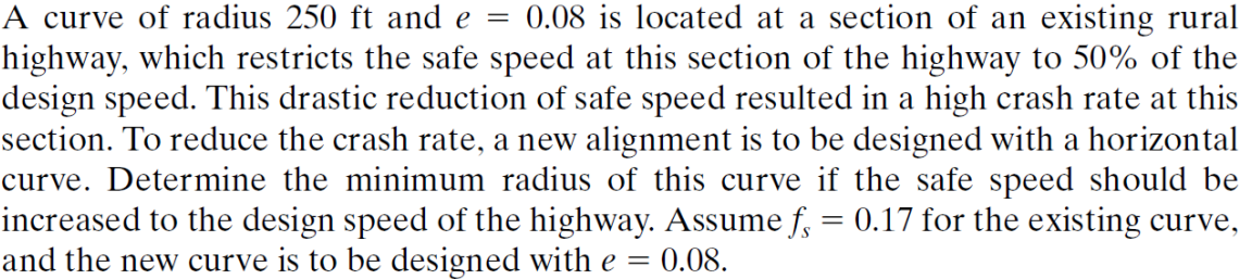 A curve of radius 250 ft and e = 0.08 is located at a section of an existing rural
highway, which restricts the safe speed at this section of the highway to 50% of the
design speed. This drastic reduction of safe speed resulted in a high crash rate at this
section. To reduce the crash rate, a new alignment is to be designed with a horizontal
curve. Determine the minimum radius of this curve if the safe speed should be
increased to the design speed of the highway. Assume f = 0.17 for the existing curve,
and the new curve is to be designed with e = 0.08.