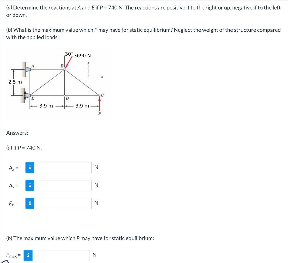 (a) Determine the reactions at A and E if P = 740 N. The reactions are positive if to the right or up, negative if to the left
or down.
(b) What is the maximum value which P may have for static equilibrium? Neglect the weight of the structure compared
with the applied loads.
2.5 m
Answers:
Ax=
Ex=
(a) If P = 740 N,
A
Pmax
i
i
E
i
3.9 m
B
30°
D
3690 N
y
3.9 m
N
Z Z
Р
N
N
(b) The maximum value which P may have for static equilibrium:
C
N