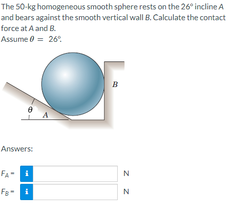 The 50-kg homogeneous smooth sphere rests on the 26° incline A
and bears against the smooth vertical wall B. Calculate the contact
force at A and B.
Assume 0 = 26°
Ꮎ
Answers:
FA = i
FB = i
A
B
N
N