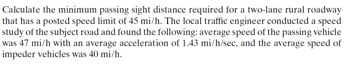 Calculate the minimum passing sight distance required for a two-lane rural roadway
that has a posted speed limit of 45 mi/h. The local traffic engineer conducted a speed
study of the subject road and found the following: average speed of the passing vehicle
was 47 mi/h with an average acceleration of 1.43 mi/h/sec, and the average speed of
impeder vehicles was 40 mi/h.
