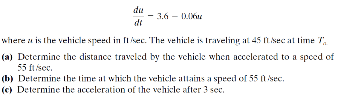 du
dt
=
3.6 - 0.06u
where u is the vehicle speed in ft/sec. The vehicle is traveling at 45 ft/sec at time To
(a) Determine the distance traveled by the vehicle when accelerated to a speed of
55 ft/sec.
(b) Determine the time at which the vehicle attains a speed of 55 ft/sec.
(c) Determine the acceleration of the vehicle after 3 sec.