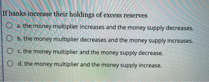 If banks increase their holdings of excess reserves
O a. the money multiplier increases and the money supply decreases.
O b. the money multiplier decreases and the money supply increases.
c. the money multiplier and the money supply decrease.
O d. the money multiplier and the money supply increase.