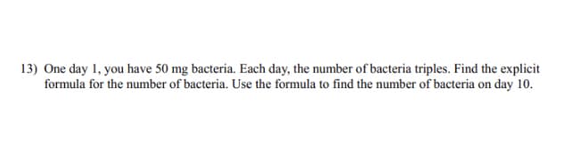 13) One day 1, you have 50 mg bacteria. Each day, the number of bacteria triples. Find the explicit
formula for the number of bacteria. Use the formula to find the number of bacteria on day 10.
