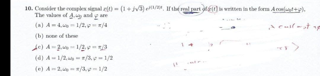 10. Consider the complex signal r(t) = (1+jv3) e(1/2)t, If the real part of (t) is written in the form A cos(wot+p),
The values of A, wo and
are
(a) A = 4, wo = 1/2, p 1/4
A coslmst
(b) none of these
1 4
Ac) A= 2,wo 1/2, p 7/3
(d) A = 1/2, wo = 7/3,9 1/2
(e) A = 2, wo = 1/3,p= 1/2
