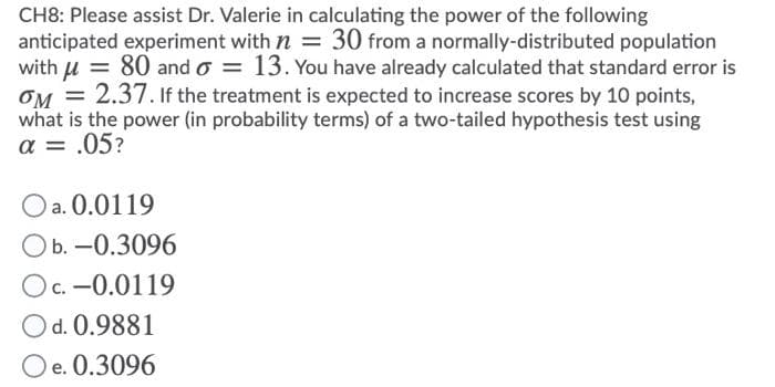 CH8: Please assist Dr. Valerie in calculating the power of the following
anticipated experiment with n = 30 from a normally-distributed population
with u = 80 and o = 13. You have already calculated that standard error is
OM = 2.37. If the treatment is expected to increase scores by 10 points,
what is the power (in probability terms) of a two-tailed hypothesis test using
a = .05?
Oa. 0.0119
Ob. -0.3096
Oc. -0.0119
Od. 0.9881
Oe. 0.3096
