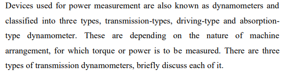 Devices used for power measurement are also known as dynamometers and
classified into three types, transmission-types, driving-type and absorption-
type dynamometer. These are depending on the nature of machine
arrangement, for which torque or power is to be measured. There are three
types of transmission dynamometers, briefly discuss each of it.
