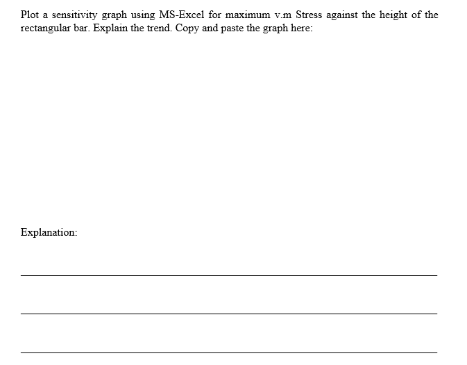 Plot a sensitivity graph using MS-Excel for maximum v.m Stress against the height of the
rectangular bar. Explain the trend. Copy and paste the graph here:
Explanation:
