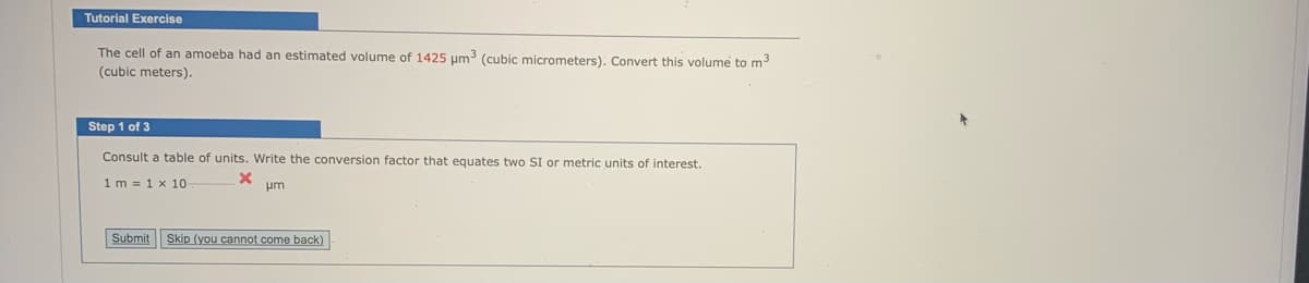 Tutorial Exercise
The cell of an amoeba had an estimated volume of 1425 µm3 (cubic micrometers). Convert this volume to m
(cubic meters).
Step 1 of 3
Consult a table of units. Write the conversion factor that equates two SI or metric units of interest.
1m = 1 x 10
pm
Submit Skip (you cannot come back)
