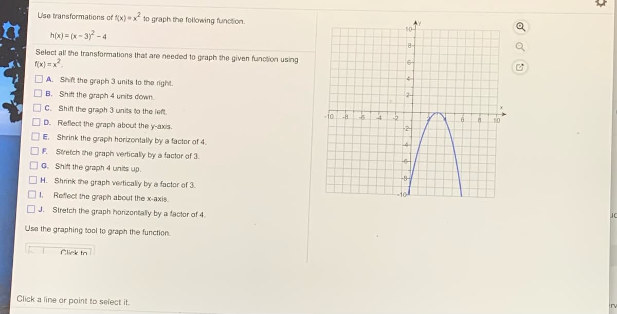 Use transformations of f(x) = x" to graph the following function.
A)
10-
h(x) = (x – 3)² – 4
8-
Select all the transformations that are needed to graph the given function using
6-
f(x) = x².
4-
O A. Shift the graph 3 units to the right.
2-
В.
Shift the graph 4 units down.
C.
Shift the graph 3 units to the left.
-6
10
O D.
Reflect the graph about the y-axis.
-2-
E. Shrink the graph horizontally by a factor of 4.
-4-
OF. Stretch the graph vertically by a factor of 3.
-6-
G. Shift the graph 4 units up.
-8
H. Shrink the graph vertically by a factor of 3.
Reflect the graph about the x-axis.
OJ.
Stretch the graph horizontally by a factor of 4.
Use the graphing tool to graph the function.
Click to
irv
Click a line or point to select it.
O O O O OOO O
