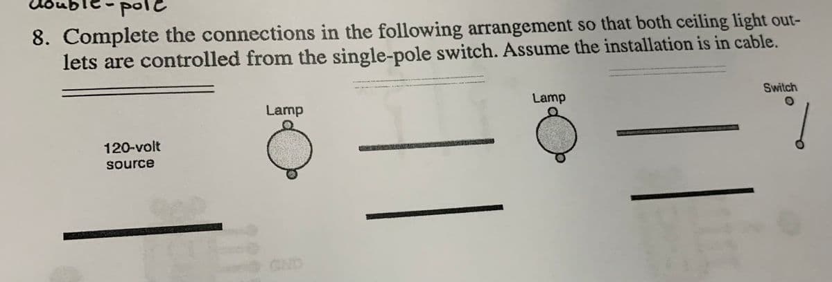 or
pole
8. Complete the connections in the following arrangement so that both ceiling light out-
lets are controlled from the single-pole switch. Assume the installation is in cable.
Switch
Lamp
Lamp
120-volt
source
GND
