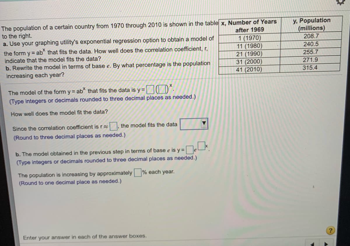 The population of a certain country from 1970 through 2010 is shown in the table x, Number of Years
to the right.
a. Use your graphing utility's exponential regression option to obtain a model of
y, Population
(millions)
208.7
240.5
after 1969
the form y = ab* that fits the data. How well does the correlation coefficient, r,
indicate that the model fits the data?
b. Rewrite the model in terms of base e. By what percentage is the population
increasing each year?
1 (1970)
11 (1980)
21 (1990)
31 (2000)
41 (2010)
255.7
271.9
315.4
The model of the form y = ab that fits the data is y = || D^-
(Type integers or decimals rounded to three decimal places as needed.)
How well does the model fit the data?
Since the correlation coefficient is r , the model fits the data
(Round to three decimal places as needed.)
b. The model obtained in the previous step in terms of base e is y =e.
(Type integers or decimals rounded to three decimal places as needed.)
The population is increasing by approximately % each year.
(Round to one decimal place as needed.)
Enter your answer in each of the answer boxes.
