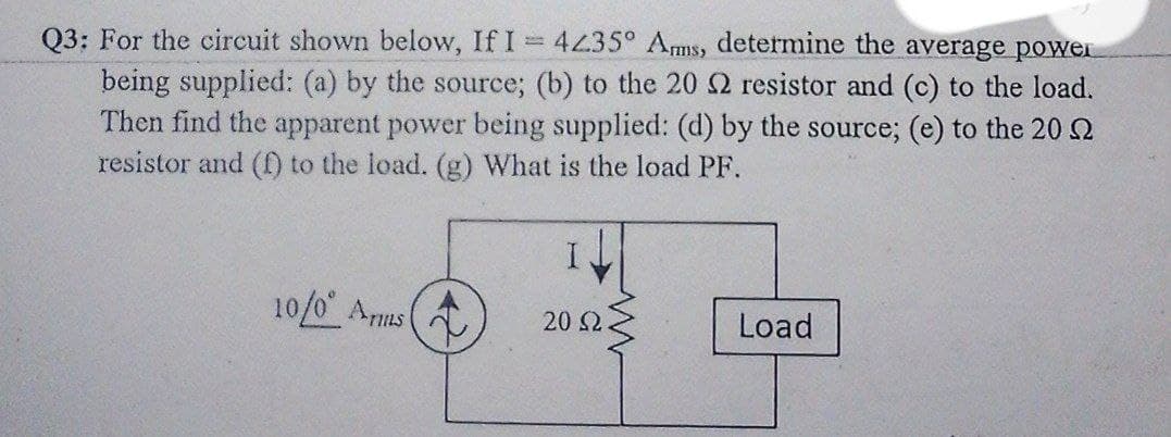 Q3: For the circuit shown below, If I 4435° Ams, determine the average power
being supplied: (a) by the source; (b) to the 20 2 resistor and (c) to the load.
Then find the apparent power being supplied: (d) by the source; (e) to the 202
resistor and () to the load. (g) What is the load PF.
10/0 Arms
20 2
Load
