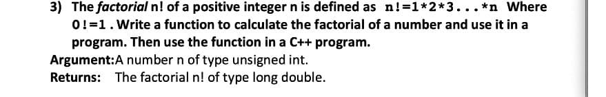 3) The factorial n! of a positive integer n is defined as n!=1*2*3...*n Where
0!=1.Write a function to calculate the factorial of a number and use it in a
program. Then use the function in a C++ program.
Argument:A number n of type unsigned int.
Returns: The factorial n! of type long double.
