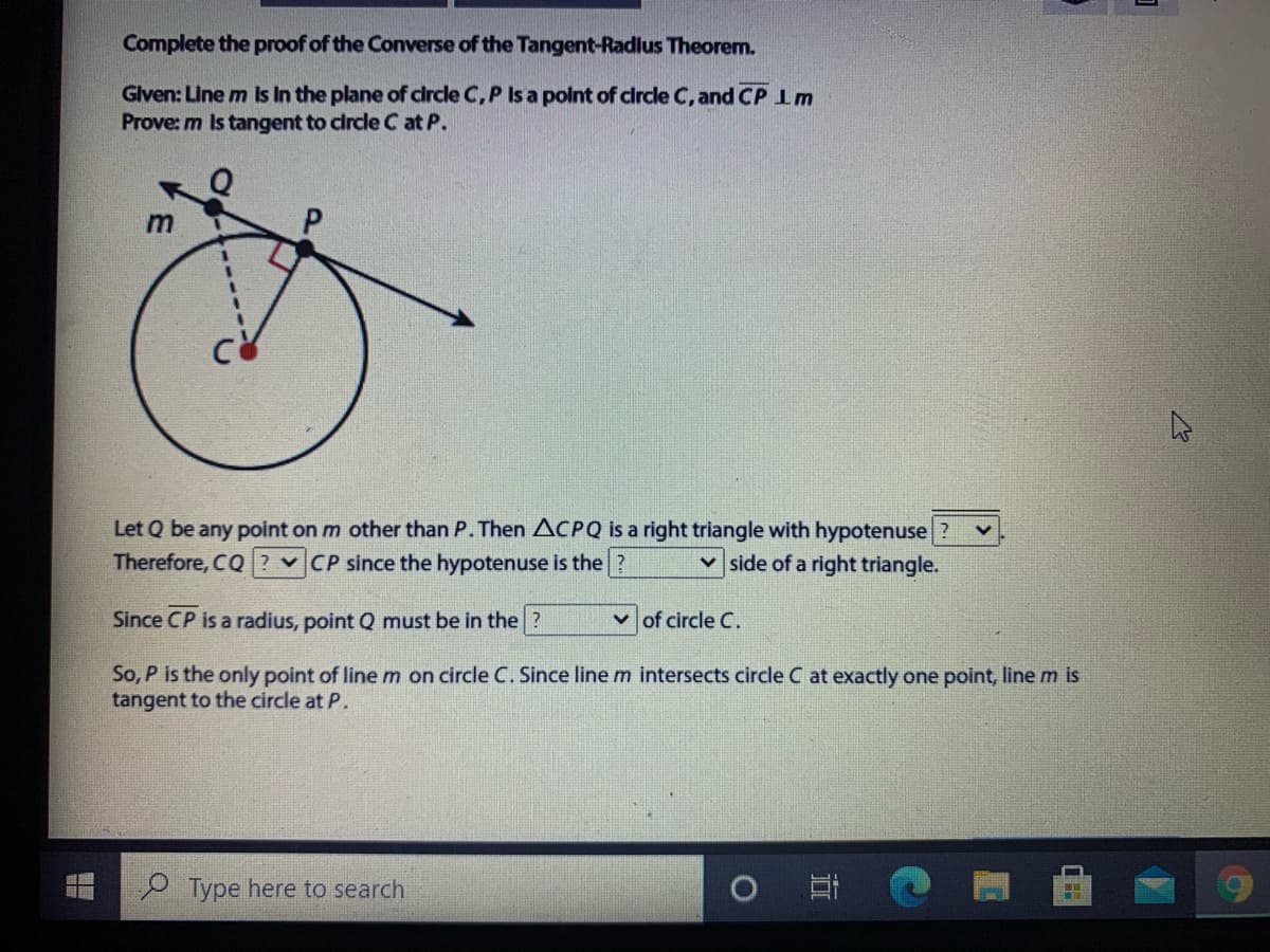 Complete the proof of the Converse of the Tangent-Radlus Theorem.
Glven: Line m Is In the plane of circle C, P Is a polnt of clrcle C, and CP 1m
Prove: m Is tangent to circle C at P.
Let Q be any point on m other than P. Then ACPQ is a right triangle with hypotenuse
v CP since the hypotenuse is the ?
Therefore, CQ
v side of a right triangle.
Since CP is a radius, point Q must be in the ?
v of circle C.
So, P is the only point of line m on circle C. Since line m intersects circle C at exactly one point, line m is
tangent to the circle at P.
Type here to search
