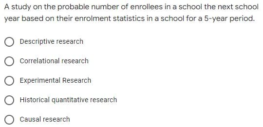 A study on the probable number of enrollees in a school the next school
year based on their enrolment statistics in a school for a 5-year period.
Descriptive research
Correlational research
Experimental Research
Historical quantitative research
Causal research
