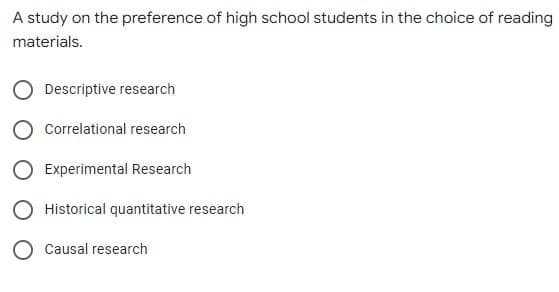 A study on the preference of high school students in the choice of reading
materials.
Descriptive research
Correlational research
Experimental Research
Historical quantitative research
Causal research